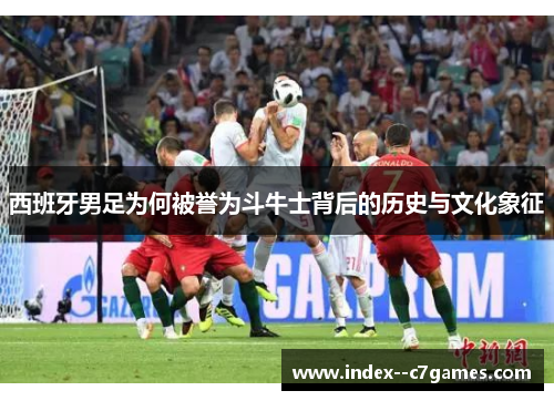 西班牙男足为何被誉为斗牛士背后的历史与文化象征 西班牙男足为何被誉为斗牛士背后的历史与文化象征