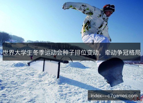世界大学生冬季运动会种子排位变动,牵动争冠格局 世界大学生冬季运动会种子排位变动,牵动争冠格局