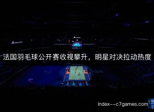 法国羽毛球公开赛收视攀升，明星对决拉动热度
